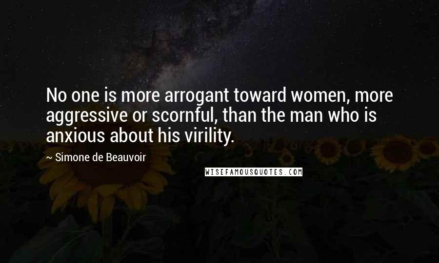 Simone De Beauvoir Quotes: No one is more arrogant toward women, more aggressive or scornful, than the man who is anxious about his virility.