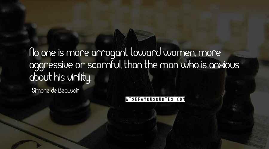 Simone De Beauvoir Quotes: No one is more arrogant toward women, more aggressive or scornful, than the man who is anxious about his virility.