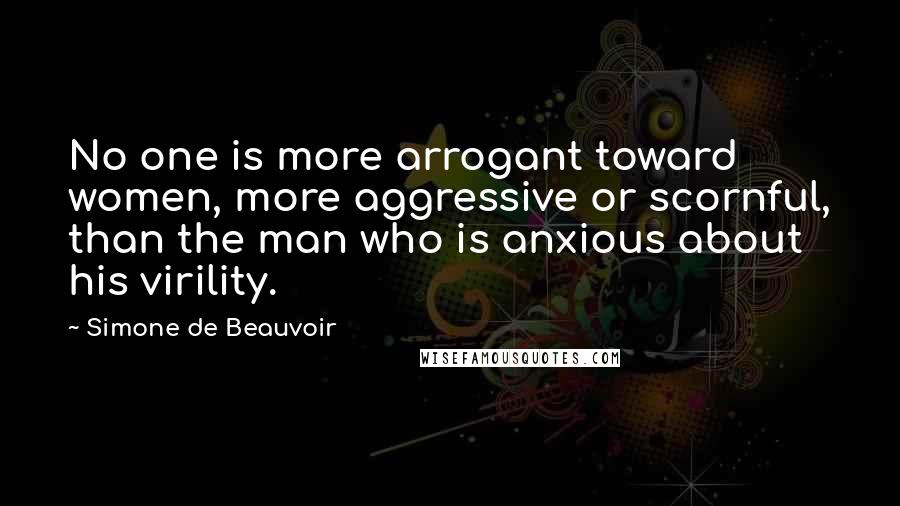 Simone De Beauvoir Quotes: No one is more arrogant toward women, more aggressive or scornful, than the man who is anxious about his virility.