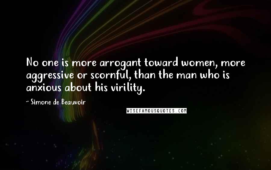Simone De Beauvoir Quotes: No one is more arrogant toward women, more aggressive or scornful, than the man who is anxious about his virility.