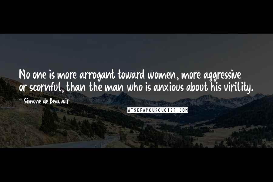 Simone De Beauvoir Quotes: No one is more arrogant toward women, more aggressive or scornful, than the man who is anxious about his virility.