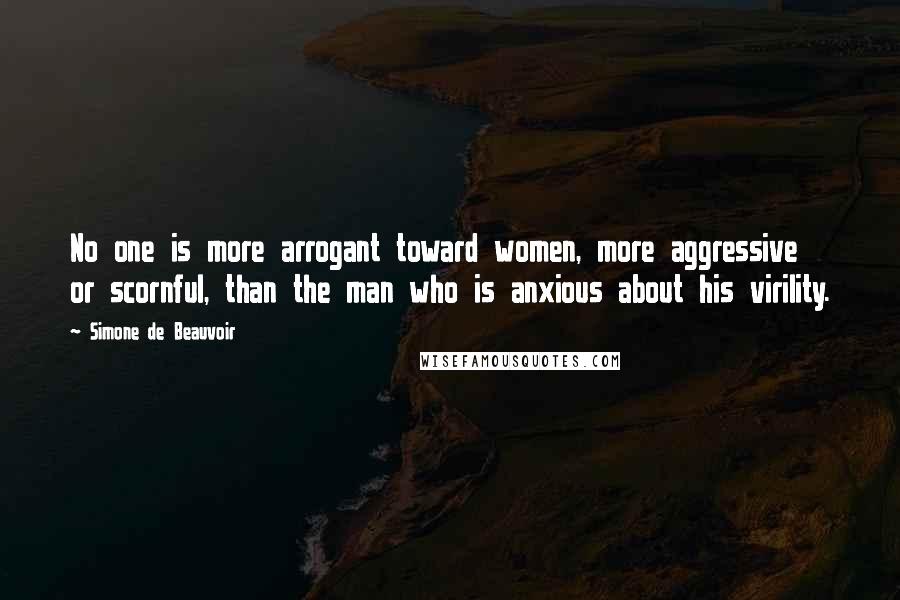 Simone De Beauvoir Quotes: No one is more arrogant toward women, more aggressive or scornful, than the man who is anxious about his virility.