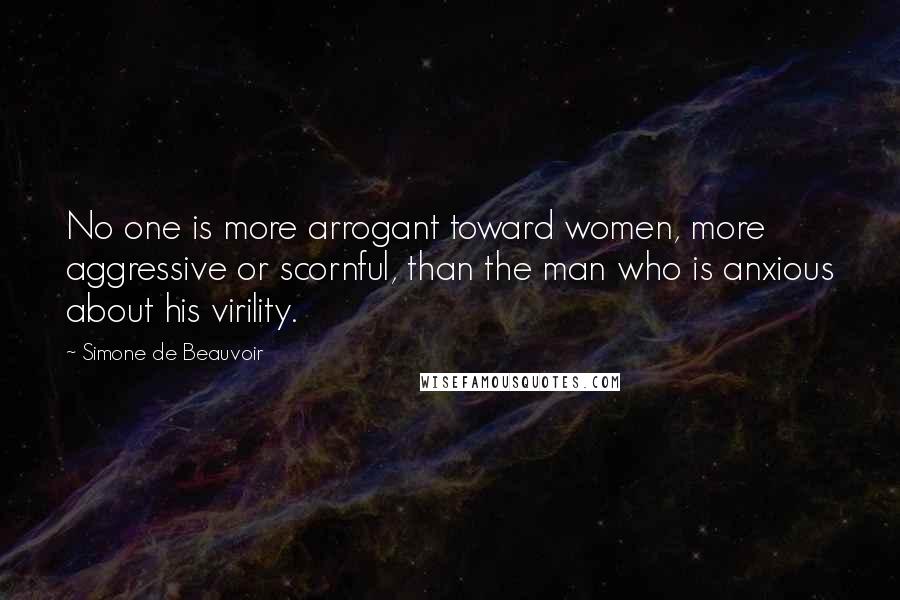Simone De Beauvoir Quotes: No one is more arrogant toward women, more aggressive or scornful, than the man who is anxious about his virility.