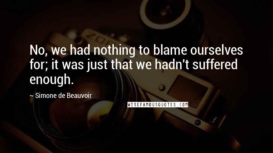 Simone De Beauvoir Quotes: No, we had nothing to blame ourselves for; it was just that we hadn't suffered enough.