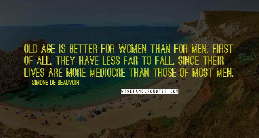 Simone De Beauvoir Quotes: Old age is better for women than for men. First of all, they have less far to fall, since their lives are more mediocre than those of most men.