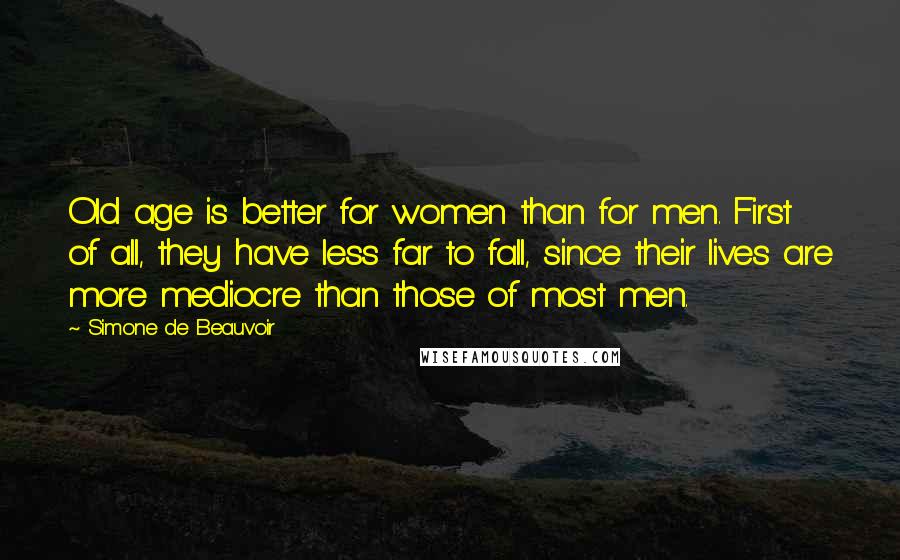 Simone De Beauvoir Quotes: Old age is better for women than for men. First of all, they have less far to fall, since their lives are more mediocre than those of most men.