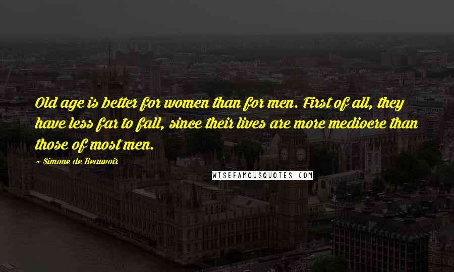 Simone De Beauvoir Quotes: Old age is better for women than for men. First of all, they have less far to fall, since their lives are more mediocre than those of most men.