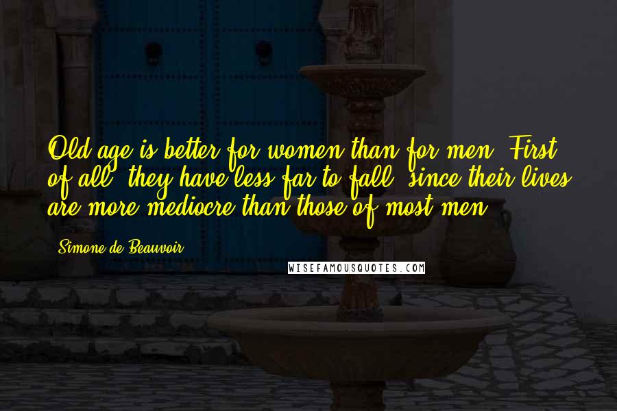 Simone De Beauvoir Quotes: Old age is better for women than for men. First of all, they have less far to fall, since their lives are more mediocre than those of most men.