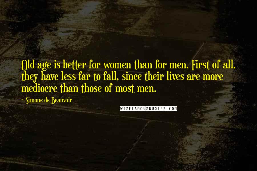 Simone De Beauvoir Quotes: Old age is better for women than for men. First of all, they have less far to fall, since their lives are more mediocre than those of most men.