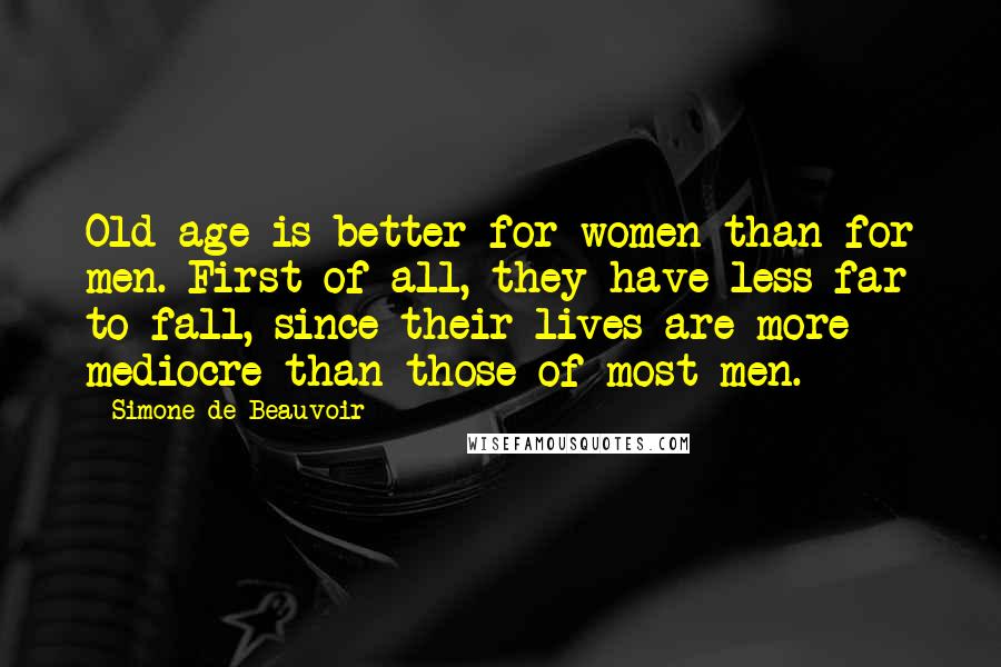 Simone De Beauvoir Quotes: Old age is better for women than for men. First of all, they have less far to fall, since their lives are more mediocre than those of most men.