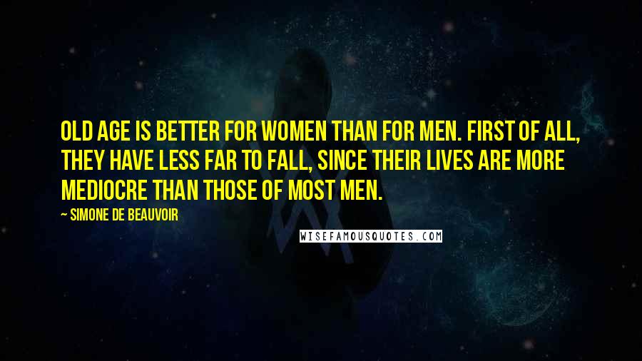 Simone De Beauvoir Quotes: Old age is better for women than for men. First of all, they have less far to fall, since their lives are more mediocre than those of most men.