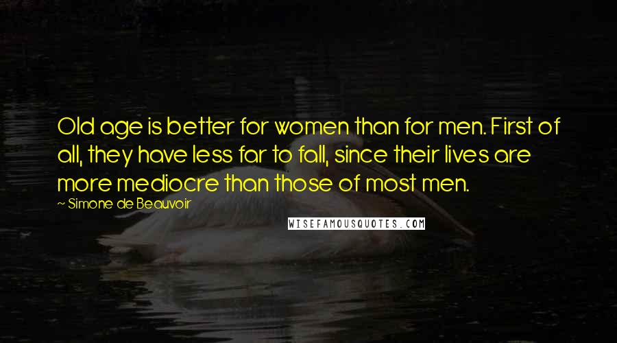 Simone De Beauvoir Quotes: Old age is better for women than for men. First of all, they have less far to fall, since their lives are more mediocre than those of most men.