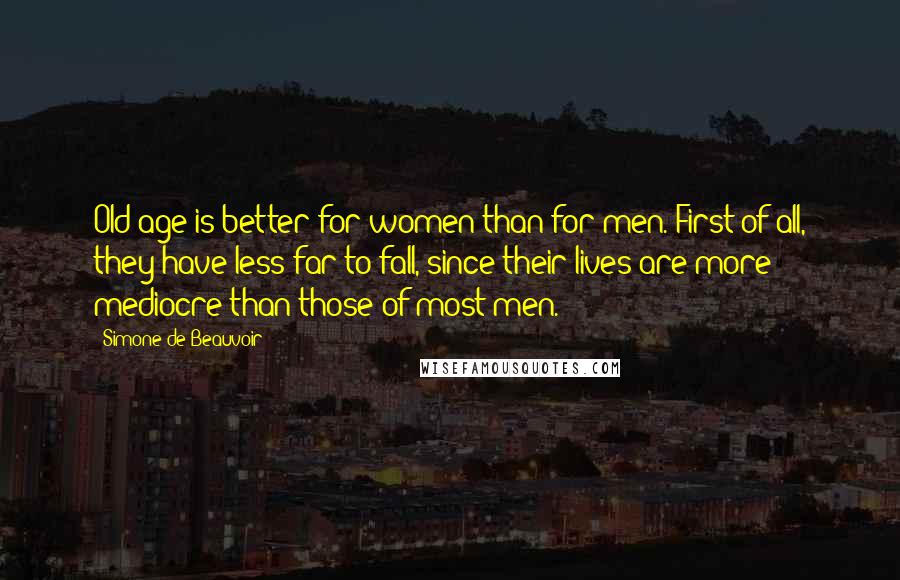 Simone De Beauvoir Quotes: Old age is better for women than for men. First of all, they have less far to fall, since their lives are more mediocre than those of most men.