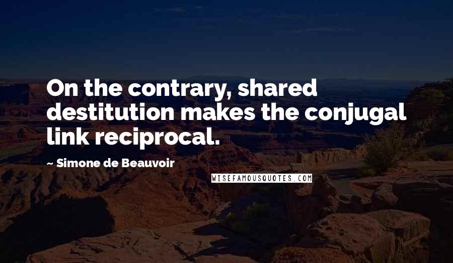 Simone De Beauvoir Quotes: On the contrary, shared destitution makes the conjugal link reciprocal.
