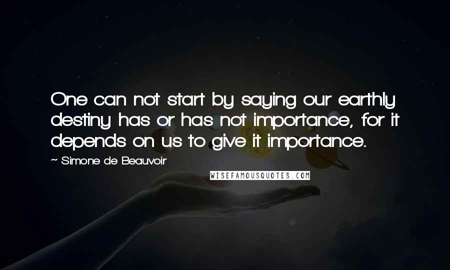 Simone De Beauvoir Quotes: One can not start by saying our earthly destiny has or has not importance, for it depends on us to give it importance.