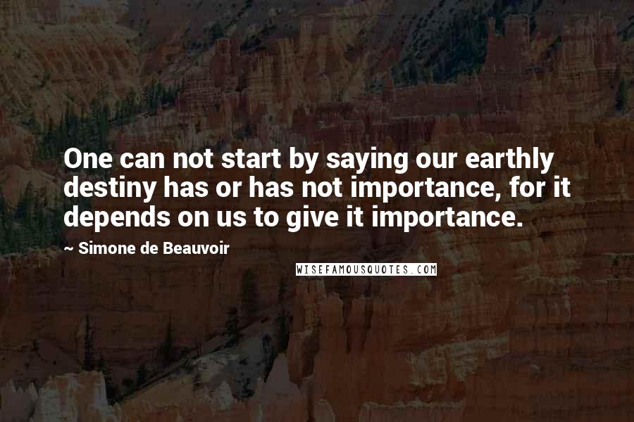 Simone De Beauvoir Quotes: One can not start by saying our earthly destiny has or has not importance, for it depends on us to give it importance.