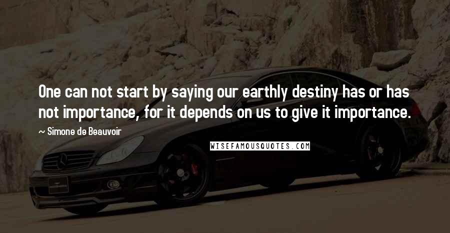 Simone De Beauvoir Quotes: One can not start by saying our earthly destiny has or has not importance, for it depends on us to give it importance.