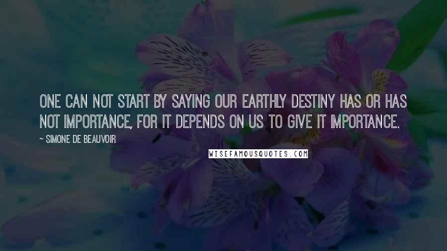 Simone De Beauvoir Quotes: One can not start by saying our earthly destiny has or has not importance, for it depends on us to give it importance.