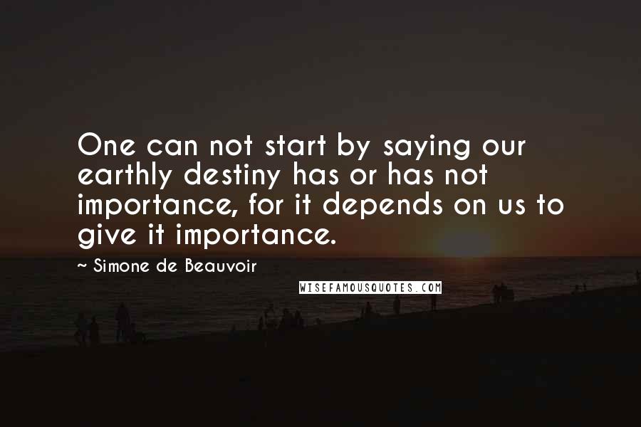 Simone De Beauvoir Quotes: One can not start by saying our earthly destiny has or has not importance, for it depends on us to give it importance.