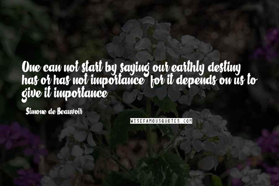 Simone De Beauvoir Quotes: One can not start by saying our earthly destiny has or has not importance, for it depends on us to give it importance.