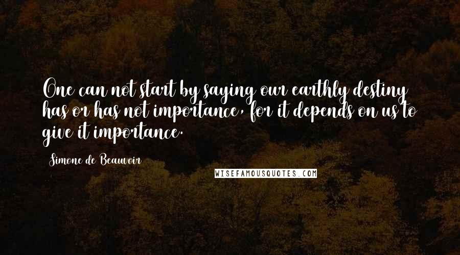 Simone De Beauvoir Quotes: One can not start by saying our earthly destiny has or has not importance, for it depends on us to give it importance.