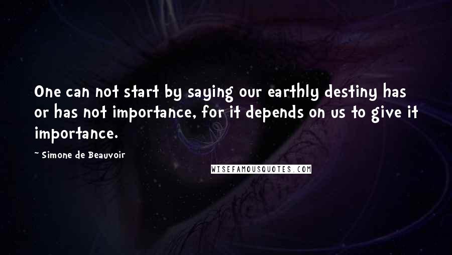 Simone De Beauvoir Quotes: One can not start by saying our earthly destiny has or has not importance, for it depends on us to give it importance.