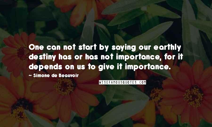 Simone De Beauvoir Quotes: One can not start by saying our earthly destiny has or has not importance, for it depends on us to give it importance.