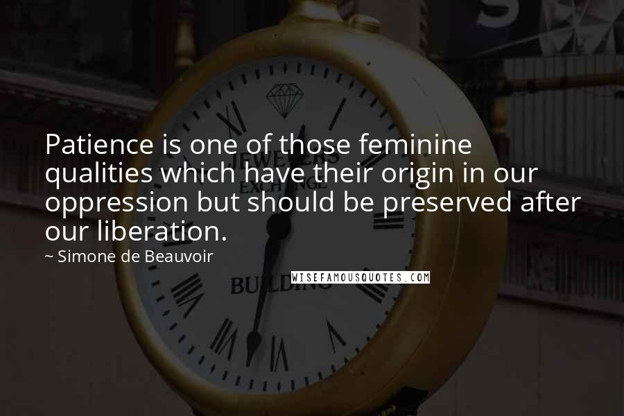 Simone De Beauvoir Quotes: Patience is one of those feminine qualities which have their origin in our oppression but should be preserved after our liberation.
