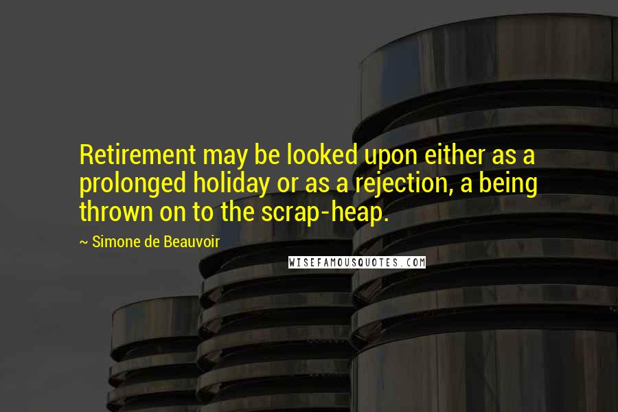 Simone De Beauvoir Quotes: Retirement may be looked upon either as a prolonged holiday or as a rejection, a being thrown on to the scrap-heap.