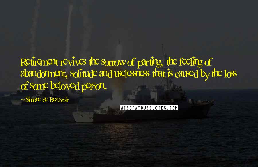 Simone De Beauvoir Quotes: Retirement revives the sorrow of parting, the feeling of abandonment, solitude and uselessness that is caused by the loss of some beloved person.