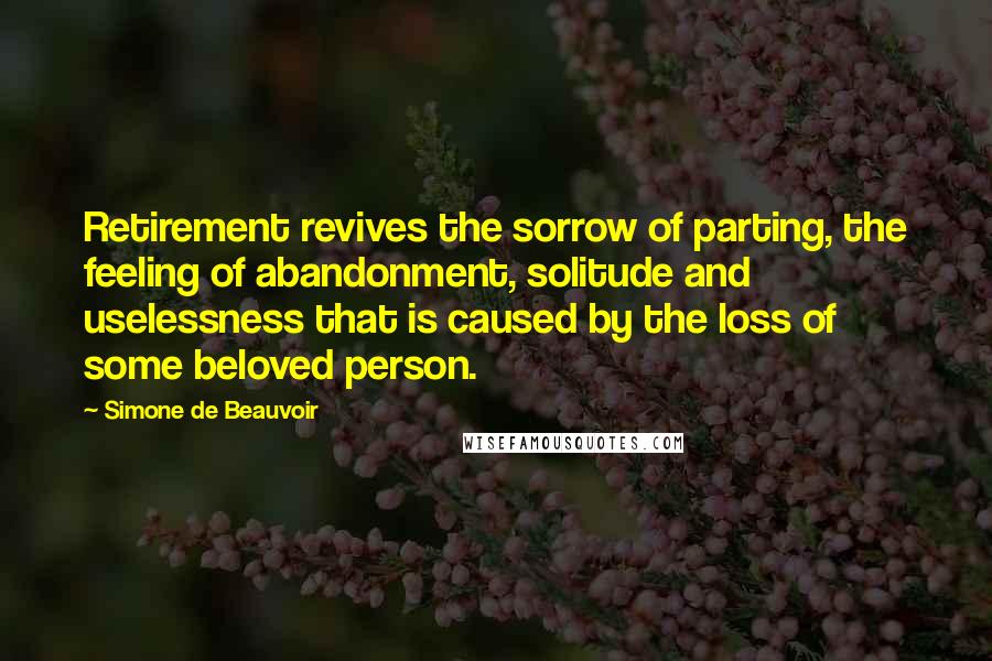 Simone De Beauvoir Quotes: Retirement revives the sorrow of parting, the feeling of abandonment, solitude and uselessness that is caused by the loss of some beloved person.