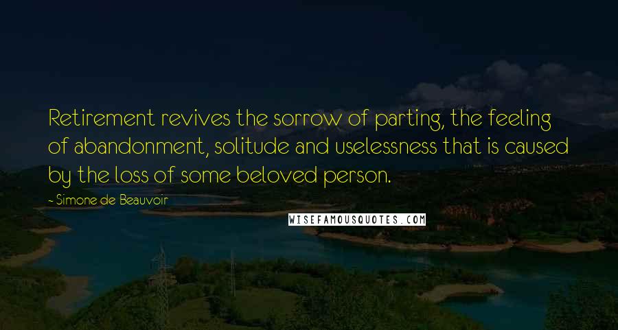 Simone De Beauvoir Quotes: Retirement revives the sorrow of parting, the feeling of abandonment, solitude and uselessness that is caused by the loss of some beloved person.