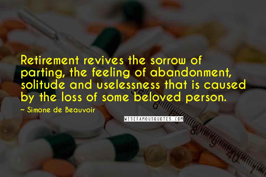 Simone De Beauvoir Quotes: Retirement revives the sorrow of parting, the feeling of abandonment, solitude and uselessness that is caused by the loss of some beloved person.