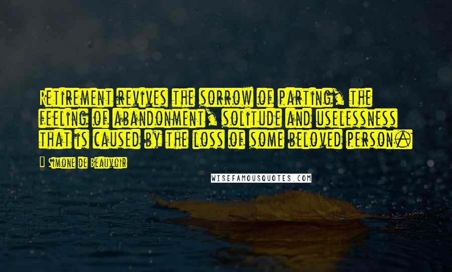 Simone De Beauvoir Quotes: Retirement revives the sorrow of parting, the feeling of abandonment, solitude and uselessness that is caused by the loss of some beloved person.