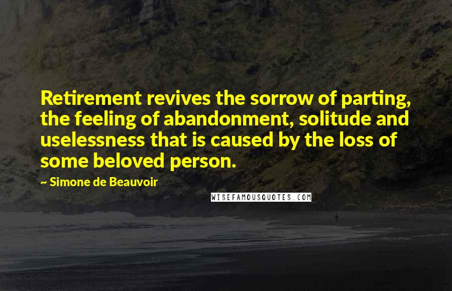 Simone De Beauvoir Quotes: Retirement revives the sorrow of parting, the feeling of abandonment, solitude and uselessness that is caused by the loss of some beloved person.