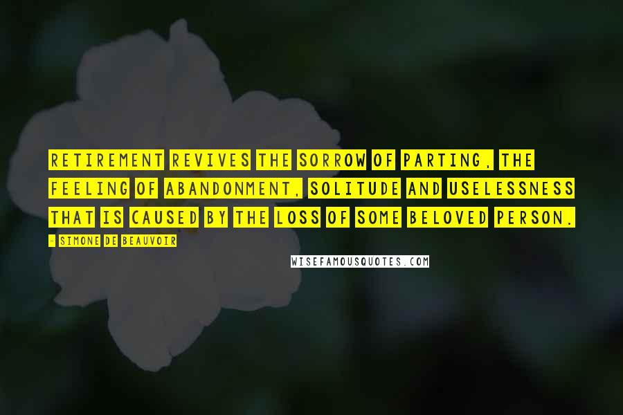 Simone De Beauvoir Quotes: Retirement revives the sorrow of parting, the feeling of abandonment, solitude and uselessness that is caused by the loss of some beloved person.