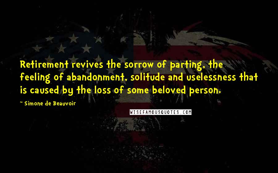 Simone De Beauvoir Quotes: Retirement revives the sorrow of parting, the feeling of abandonment, solitude and uselessness that is caused by the loss of some beloved person.