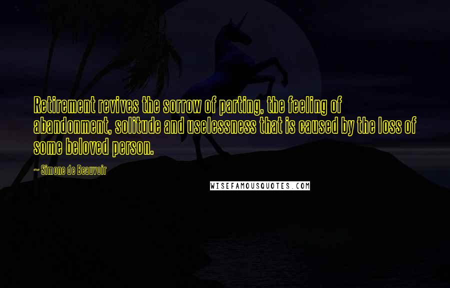 Simone De Beauvoir Quotes: Retirement revives the sorrow of parting, the feeling of abandonment, solitude and uselessness that is caused by the loss of some beloved person.