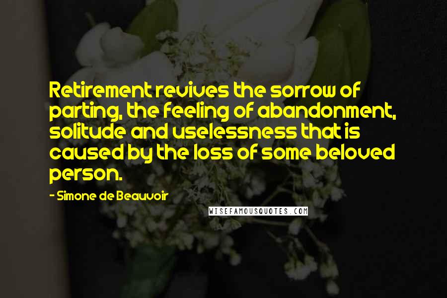 Simone De Beauvoir Quotes: Retirement revives the sorrow of parting, the feeling of abandonment, solitude and uselessness that is caused by the loss of some beloved person.