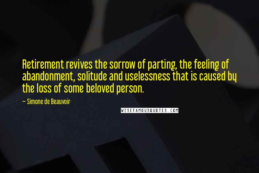 Simone De Beauvoir Quotes: Retirement revives the sorrow of parting, the feeling of abandonment, solitude and uselessness that is caused by the loss of some beloved person.