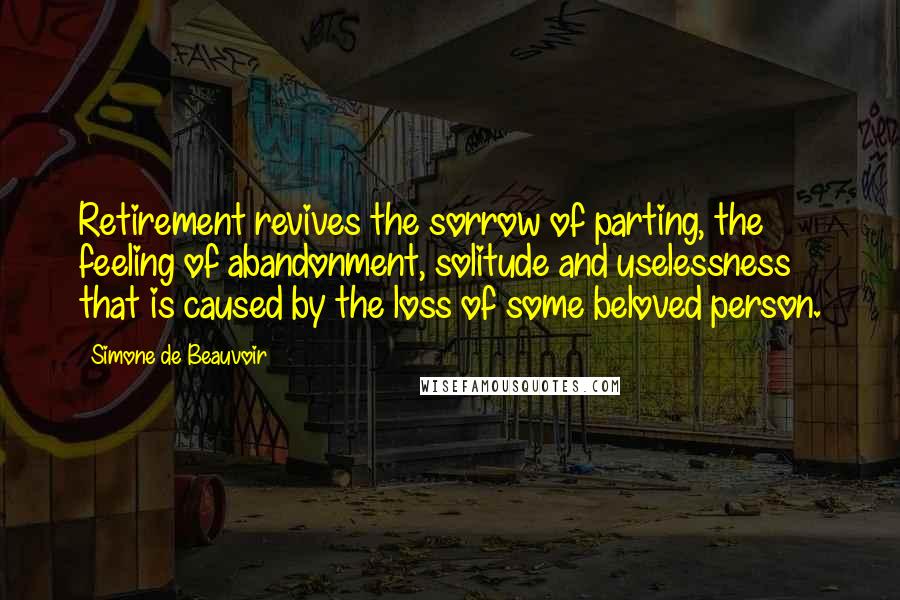 Simone De Beauvoir Quotes: Retirement revives the sorrow of parting, the feeling of abandonment, solitude and uselessness that is caused by the loss of some beloved person.