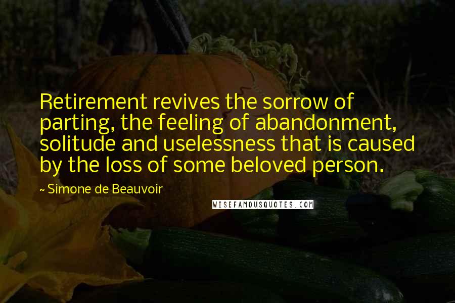 Simone De Beauvoir Quotes: Retirement revives the sorrow of parting, the feeling of abandonment, solitude and uselessness that is caused by the loss of some beloved person.