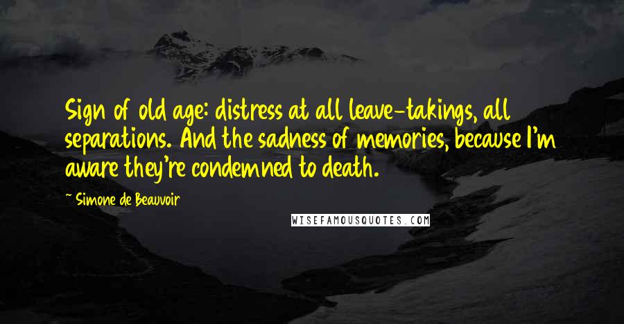 Simone De Beauvoir Quotes: Sign of old age: distress at all leave-takings, all separations. And the sadness of memories, because I'm aware they're condemned to death.