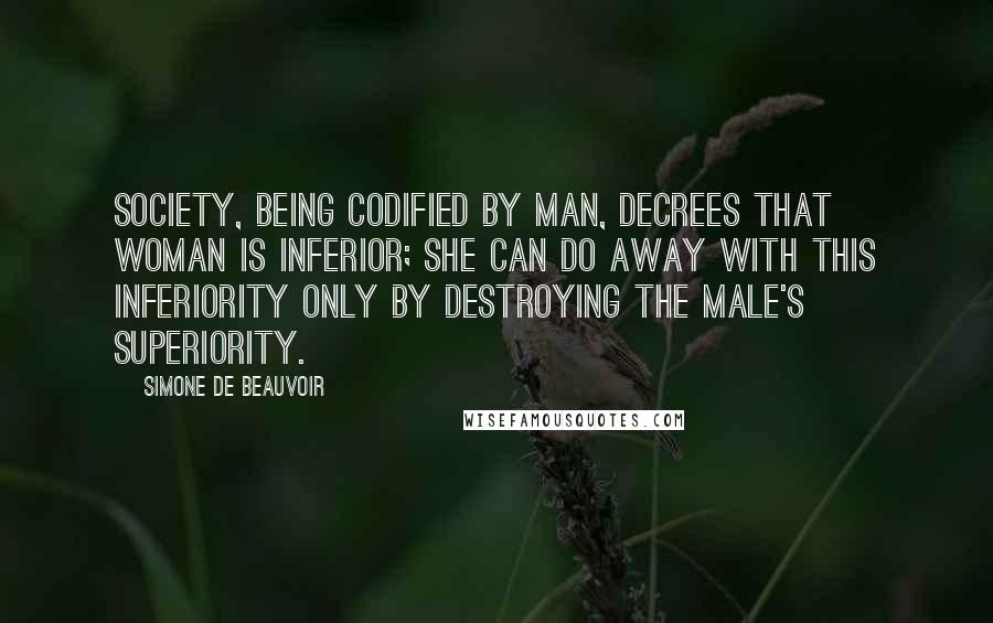 Simone De Beauvoir Quotes: Society, being codified by man, decrees that woman is inferior; she can do away with this inferiority only by destroying the male's superiority.