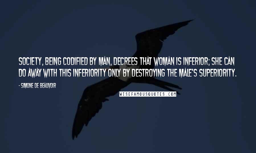 Simone De Beauvoir Quotes: Society, being codified by man, decrees that woman is inferior; she can do away with this inferiority only by destroying the male's superiority.