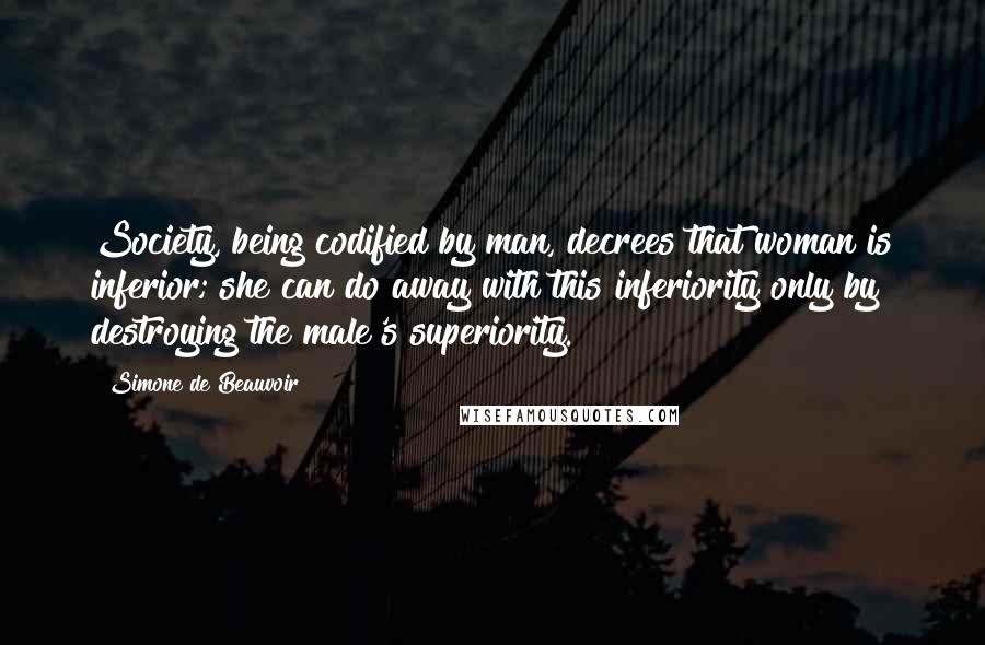 Simone De Beauvoir Quotes: Society, being codified by man, decrees that woman is inferior; she can do away with this inferiority only by destroying the male's superiority.