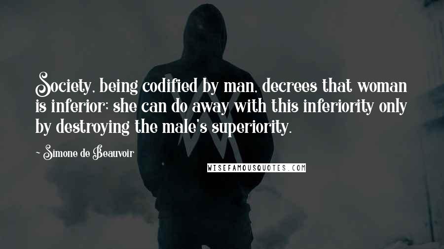 Simone De Beauvoir Quotes: Society, being codified by man, decrees that woman is inferior; she can do away with this inferiority only by destroying the male's superiority.