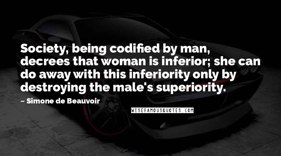 Simone De Beauvoir Quotes: Society, being codified by man, decrees that woman is inferior; she can do away with this inferiority only by destroying the male's superiority.