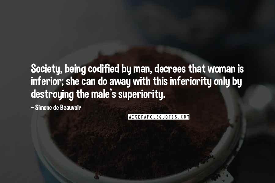 Simone De Beauvoir Quotes: Society, being codified by man, decrees that woman is inferior; she can do away with this inferiority only by destroying the male's superiority.