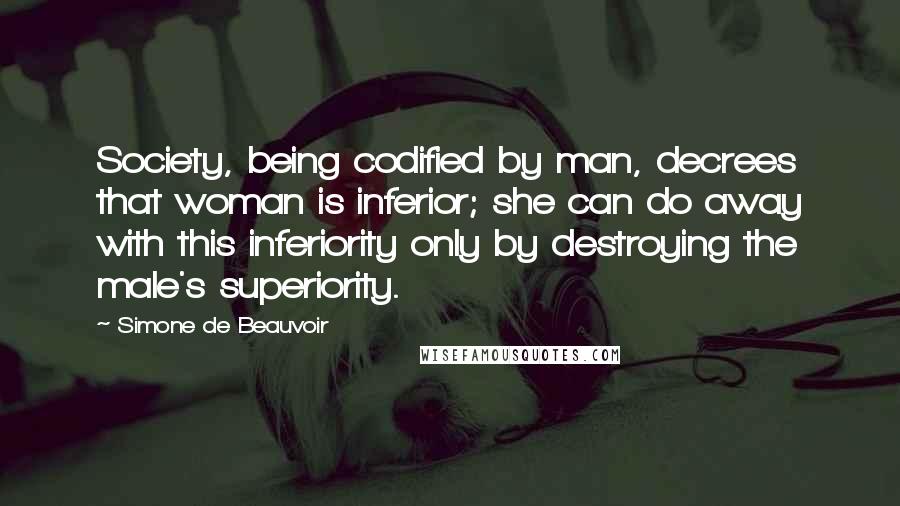 Simone De Beauvoir Quotes: Society, being codified by man, decrees that woman is inferior; she can do away with this inferiority only by destroying the male's superiority.